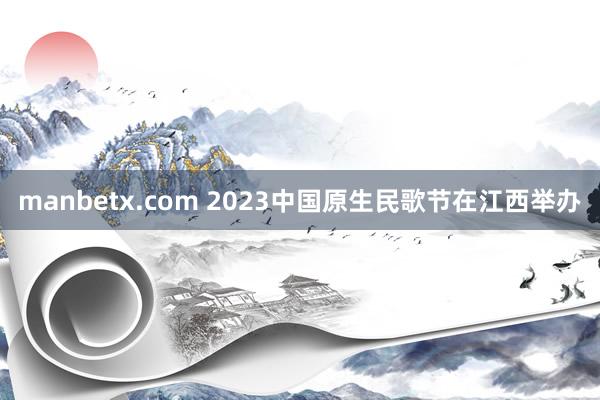 manbetx.com 2023中国原生民歌节在江西举办