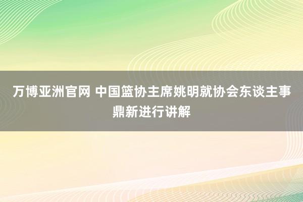 万博亚洲官网 中国篮协主席姚明就协会东谈主事鼎新进行讲解