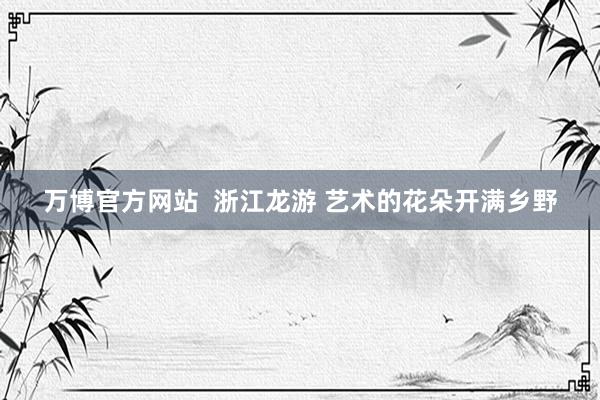 万博官方网站  浙江龙游 艺术的花朵开满乡野