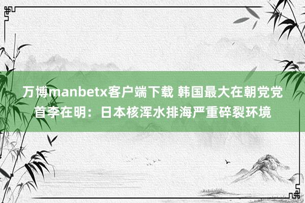 万博manbetx客户端下载 韩国最大在朝党党首李在明：日本核浑水排海严重碎裂环境