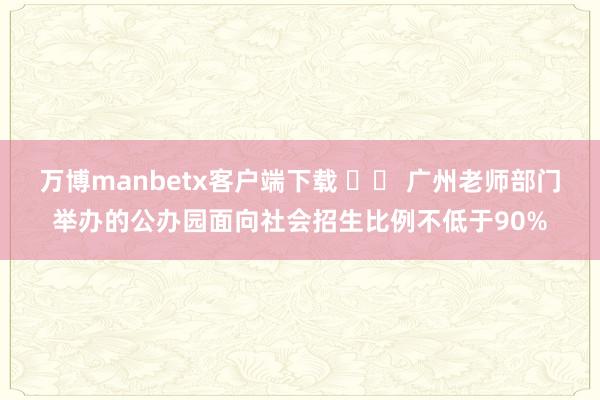 万博manbetx客户端下载 		 广州老师部门举办的公办园面向社会招生比例不低于90%