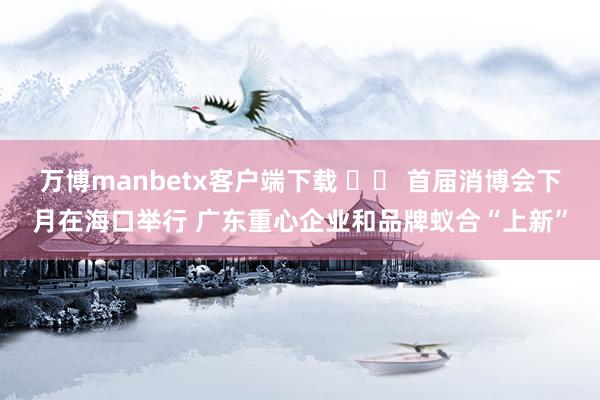 万博manbetx客户端下载 		 首届消博会下月在海口举行 广东重心企业和品牌蚁合“上新”
