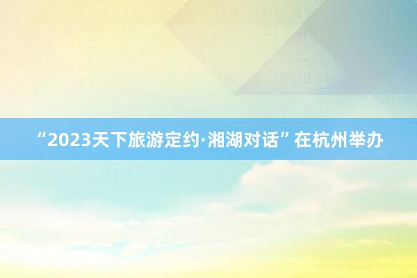 “2023天下旅游定约·湘湖对话”在杭州举办